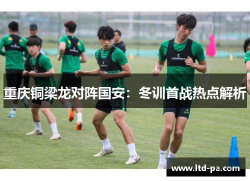 重庆铜梁龙对阵国安:冬训首战热点解析