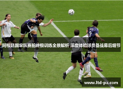 阿根廷国家队赛前终极训练全景解析 深度体验球员备战幕后细节