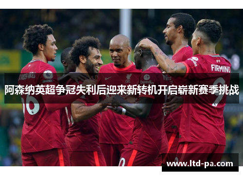 阿森纳英超争冠失利后迎来新转机开启崭新赛季挑战