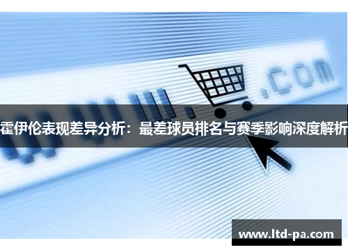 霍伊伦表现差异分析:最差球员排名与赛季影响深度解析