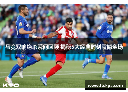 马竞双响绝杀瞬间回顾 揭秘5大经典时刻震撼全场