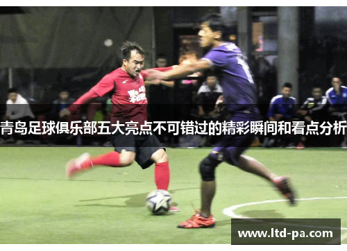 青岛足球俱乐部五大亮点不可错过的精彩瞬间和看点分析
