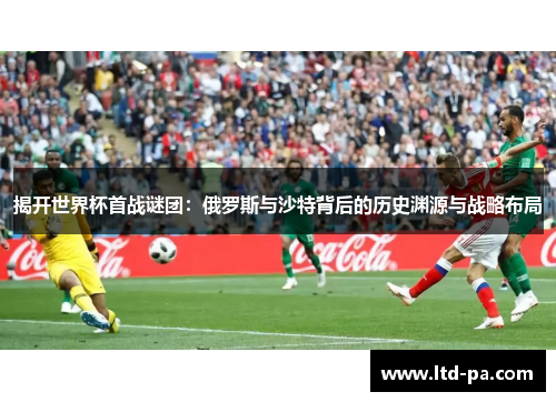 揭开世界杯首战谜团：俄罗斯与沙特背后的历史渊源与战略布局