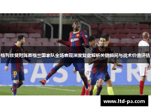 格列兹曼对阵英格兰国家队全场表现深度复盘解析关键瞬间与战术价值评估