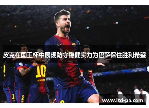 皮克在国王杯中展现防守稳健实力为巴萨保住胜利希望