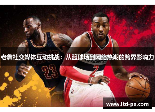 老詹社交媒体互动挑战：从篮球场到网络热潮的跨界影响力
