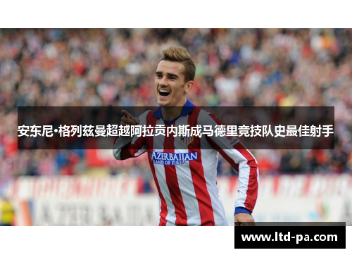 安东尼·格列兹曼超越阿拉贡内斯成马德里竞技队史最佳射手