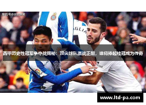 西甲历史性冠军争夺战揭秘：顶尖球队激战正酣，谁将捧起桂冠成为传奇