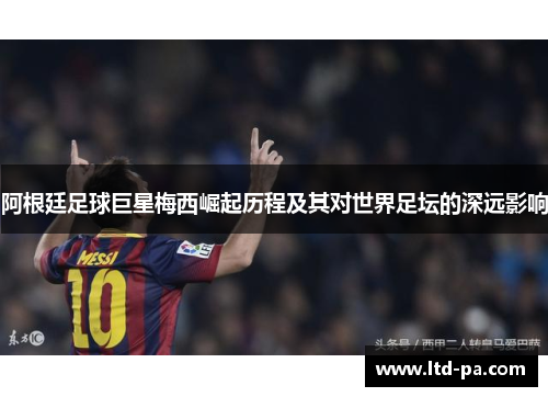 阿根廷足球巨星梅西崛起历程及其对世界足坛的深远影响