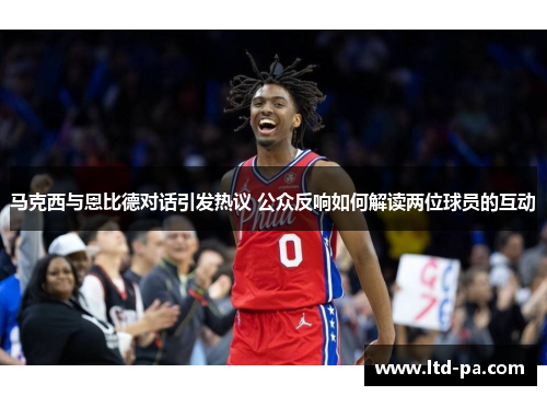 马克西与恩比德对话引发热议 公众反响如何解读两位球员的互动