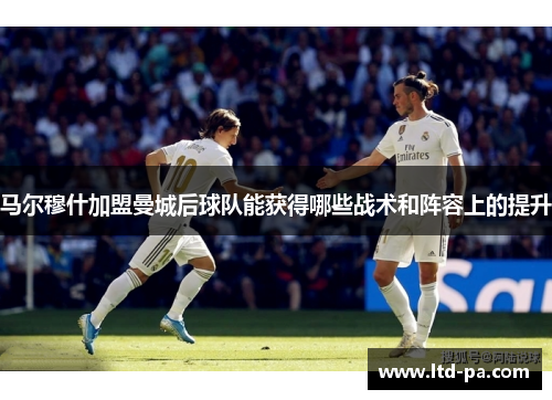 马尔穆什加盟曼城后球队能获得哪些战术和阵容上的提升