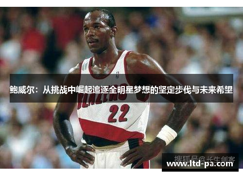 鲍威尔：从挑战中崛起追逐全明星梦想的坚定步伐与未来希望