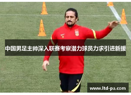 中国男足主帅深入联赛考察潜力球员力求引进新援